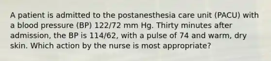 A patient is admitted to the postanesthesia care unit (PACU) with a blood pressure (BP) 122/72 mm Hg. Thirty minutes after admission, the BP is 114/62, with a pulse of 74 and warm, dry skin. Which action by the nurse is most appropriate?