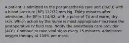 A patient is admitted to the postanesthesia care unit (PACU) with a blood pressure (BP) 122/72 mm Hg. Thirty minutes after admission, the BP is 114/62, with a pulse of 74 and warm, dry skin. Which action by the nurse is most appropriate? Increase the postoperative IV fluid rate. Notify the anesthesia care provider (ACP). Continue to take vital signs every 15 minutes. Administer oxygen therapy at 100% per mask.