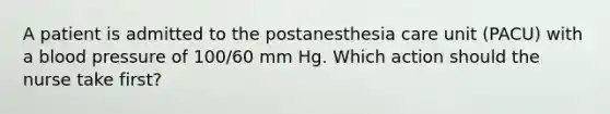 A patient is admitted to the postanesthesia care unit (PACU) with a blood pressure of 100/60 mm Hg. Which action should the nurse take first?