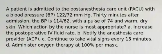 A patient is admitted to the postanesthesia care unit (PACU) with a blood pressure (BP) 122/72 mm Hg. Thirty minutes after admission, the BP is 114/62, with a pulse of 74 and warm, dry skin. Which action by the nurse is most appropriate? a. Increase the postoperative IV fluid rate. b. Notify the anesthesia care provider (ACP). c. Continue to take vital signs every 15 minutes. d. Administer oxygen therapy at 100% per mask.