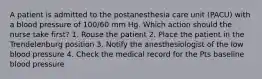 A patient is admitted to the postanesthesia care unit (PACU) with a blood pressure of 100/60 mm Hg. Which action should the nurse take first? 1. Rouse the patient 2. Place the patient in the Trendelenburg position 3. Notify the anesthesiologist of the low blood pressure 4. Check the medical record for the Pts baseline blood pressure