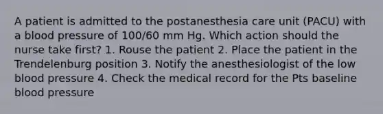 A patient is admitted to the postanesthesia care unit (PACU) with a blood pressure of 100/60 mm Hg. Which action should the nurse take first? 1. Rouse the patient 2. Place the patient in the Trendelenburg position 3. Notify the anesthesiologist of the low blood pressure 4. Check the medical record for the Pts baseline blood pressure