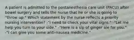 A patient is admitted to the postanesthesia care unit (PACU) after bowel surgery and tells the nurse that he or she is going to "throw up." Which statement by the nurse reflects a priority nursing intervention? -"I need to check your vital signs." -"Let me help you turn to your side." -"Here is a sip of ginger ale for you." -"I can give you some anti-nausea medicine."