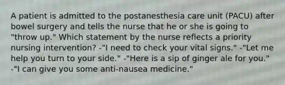 A patient is admitted to the postanesthesia care unit (PACU) after bowel surgery and tells the nurse that he or she is going to "throw up." Which statement by the nurse reflects a priority nursing intervention? -"I need to check your vital signs." -"Let me help you turn to your side." -"Here is a sip of ginger ale for you." -"I can give you some anti-nausea medicine."