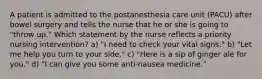 A patient is admitted to the postanesthesia care unit (PACU) after bowel surgery and tells the nurse that he or she is going to "throw up." Which statement by the nurse reflects a priority nursing intervention? a) "I need to check your vital signs." b) "Let me help you turn to your side." c) "Here is a sip of ginger ale for you." d) "I can give you some anti-nausea medicine."