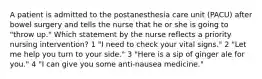 A patient is admitted to the postanesthesia care unit (PACU) after bowel surgery and tells the nurse that he or she is going to "throw up." Which statement by the nurse reflects a priority nursing intervention? 1 "I need to check your vital signs." 2 "Let me help you turn to your side." 3 "Here is a sip of ginger ale for you." 4 "I can give you some anti-nausea medicine."