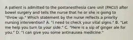 A patient is admitted to the postanesthesia care unit (PACU) after bowel surgery and tells the nurse that he or she is going to "throw up." Which statement by the nurse reflects a priority nursing intervention? A. "I need to check your vital signs." B. "Let me help you turn to your side." C. "Here is a sip of ginger ale for you." D. "I can give you some antinausea medicine."