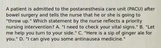 A patient is admitted to the postanesthesia care unit (PACU) after bowel surgery and tells the nurse that he or she is going to "throw up." Which statement by the nurse reflects a priority nursing intervention? A. "I need to check your vital signs." B. "Let me help you turn to your side." C. "Here is a sip of ginger ale for you." D. "I can give you some antinausea medicine."