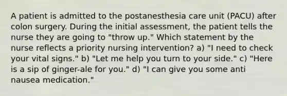 A patient is admitted to the postanesthesia care unit (PACU) after colon surgery. During the initial assessment, the patient tells the nurse they are going to "throw up." Which statement by the nurse reflects a priority nursing intervention? a) "I need to check your vital signs." b) "Let me help you turn to your side." c) "Here is a sip of ginger-ale for you." d) "I can give you some anti nausea medication."