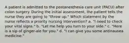 A patient is admitted to the postanesthesia care unit (PACU) after colon surgery. During the initial assessment, the patient tells the nurse they are going to "throw up." Which statement by the nurse reflects a priority nursing intervention? a. "I need to check your vital signs." b. "Let me help you turn to your side." c. "Here is a sip of ginger-ale for you." d. "I can give you some antinausea medicine."