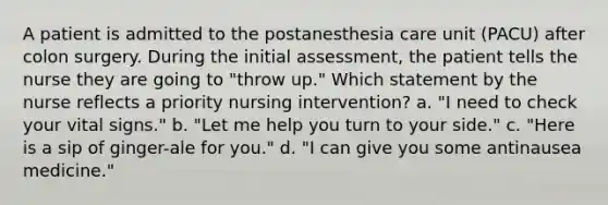 A patient is admitted to the postanesthesia care unit (PACU) after colon surgery. During the initial assessment, the patient tells the nurse they are going to "throw up." Which statement by the nurse reflects a priority nursing intervention? a. "I need to check your vital signs." b. "Let me help you turn to your side." c. "Here is a sip of ginger-ale for you." d. "I can give you some antinausea medicine."