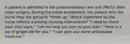 A patient is admitted to the postanesthesia care unit (PACU) after colon surgery. During the initial assessment, the patient tells the nurse they are going to "throw up." Which statement by the nurse reflects a priority nursing intervention? "I need to check your vital signs." "Let me help you turn to your side." "Here is a sip of ginger-ale for you." "I can give you some antinausea medicine."