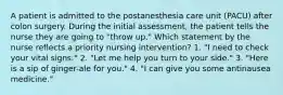 A patient is admitted to the postanesthesia care unit (PACU) after colon surgery. During the initial assessment, the patient tells the nurse they are going to "throw up." Which statement by the nurse reflects a priority nursing intervention? 1. "I need to check your vital signs." 2. "Let me help you turn to your side." 3. "Here is a sip of ginger-ale for you." 4. "I can give you some antinausea medicine."