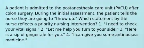 A patient is admitted to the postanesthesia care unit (PACU) after colon surgery. During the initial assessment, the patient tells the nurse they are going to "throw up." Which statement by the nurse reflects a priority nursing intervention? 1. "I need to check your vital signs." 2. "Let me help you turn to your side." 3. "Here is a sip of ginger-ale for you." 4. "I can give you some antinausea medicine."