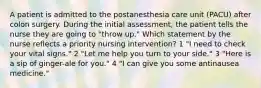 A patient is admitted to the postanesthesia care unit (PACU) after colon surgery. During the initial assessment, the patient tells the nurse they are going to "throw up." Which statement by the nurse reflects a priority nursing intervention? 1 "I need to check your vital signs." 2 "Let me help you turn to your side." 3 "Here is a sip of ginger-ale for you." 4 "I can give you some antinausea medicine."