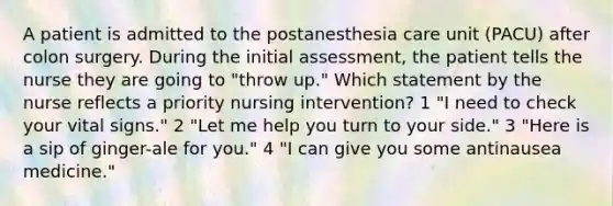 A patient is admitted to the postanesthesia care unit (PACU) after colon surgery. During the initial assessment, the patient tells the nurse they are going to "throw up." Which statement by the nurse reflects a priority nursing intervention? 1 "I need to check your vital signs." 2 "Let me help you turn to your side." 3 "Here is a sip of ginger-ale for you." 4 "I can give you some antinausea medicine."