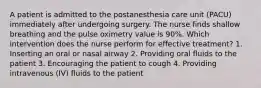 A patient is admitted to the postanesthesia care unit (PACU) immediately after undergoing surgery. The nurse finds shallow breathing and the pulse oximetry value is 90%. Which intervention does the nurse perform for effective treatment? 1. Inserting an oral or nasal airway 2. Providing oral fluids to the patient 3. Encouraging the patient to cough 4. Providing intravenous (IV) fluids to the patient