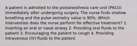 A patient is admitted to the postanesthesia care unit (PACU) immediately after undergoing surgery. The nurse finds shallow breathing and the pulse oximetry value is 90%. Which intervention does the nurse perform for effective treatment? 1. Inserting an oral or nasal airway 2. Providing oral fluids to the patient 3. Encouraging the patient to cough 4. Providing intravenous (IV) fluids to the patient