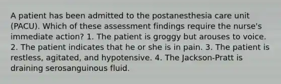 A patient has been admitted to the postanesthesia care unit (PACU). Which of these assessment findings require the nurse's immediate action? 1. The patient is groggy but arouses to voice. 2. The patient indicates that he or she is in pain. 3. The patient is restless, agitated, and hypotensive. 4. The Jackson-Pratt is draining serosanguinous fluid.