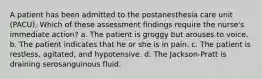 A patient has been admitted to the postanesthesia care unit (PACU). Which of these assessment findings require the nurse's immediate action? a. The patient is groggy but arouses to voice. b. The patient indicates that he or she is in pain. c. The patient is restless, agitated, and hypotensive. d. The Jackson-Pratt is draining serosanguinous fluid.