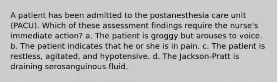 A patient has been admitted to the postanesthesia care unit (PACU). Which of these assessment findings require the nurse's immediate action? a. The patient is groggy but arouses to voice. b. The patient indicates that he or she is in pain. c. The patient is restless, agitated, and hypotensive. d. The Jackson-Pratt is draining serosanguinous fluid.