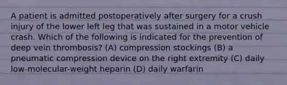 A patient is admitted postoperatively after surgery for a crush injury of the lower left leg that was sustained in a motor vehicle crash. Which of the following is indicated for the prevention of deep vein thrombosis? (A) compression stockings (B) a pneumatic compression device on the right extremity (C) daily low-molecular-weight heparin (D) daily warfarin