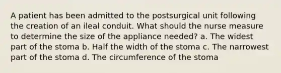 A patient has been admitted to the postsurgical unit following the creation of an ileal conduit. What should the nurse measure to determine the size of the appliance needed? a. The widest part of the stoma b. Half the width of the stoma c. The narrowest part of the stoma d. The circumference of the stoma