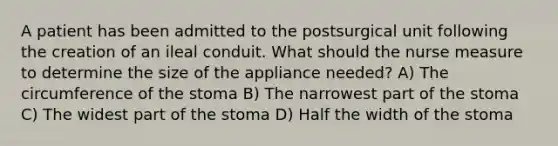 A patient has been admitted to the postsurgical unit following the creation of an ileal conduit. What should the nurse measure to determine the size of the appliance needed? A) The circumference of the stoma B) The narrowest part of the stoma C) The widest part of the stoma D) Half the width of the stoma