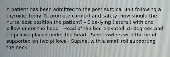 A patient has been admitted to the post-surgical unit following a thyroidectomy. To promote comfort and safety, how should the nurse best position the patient? - Side-lying (lateral) with one pillow under the head - Head of the bed elevated 30 degrees and no pillows placed under the head - Semi-fowlers with the head supported on two pillows - Supine, with a small roll supporting the neck