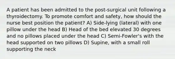 A patient has been admitted to the post-surgical unit following a thyroidectomy. To promote comfort and safety, how should the nurse best position the patient? A) Side-lying (lateral) with one pillow under the head B) Head of the bed elevated 30 degrees and no pillows placed under the head C) Semi-Fowler's with the head supported on two pillows D) Supine, with a small roll supporting the neck