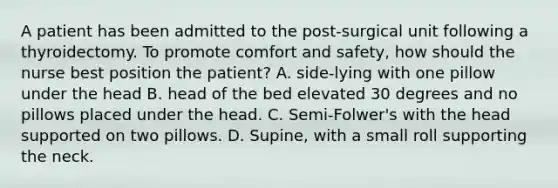 A patient has been admitted to the post-surgical unit following a thyroidectomy. To promote comfort and safety, how should the nurse best position the patient? A. side-lying with one pillow under the head B. head of the bed elevated 30 degrees and no pillows placed under the head. C. Semi-Folwer's with the head supported on two pillows. D. Supine, with a small roll supporting the neck.