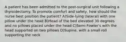 A patient has been admitted to the post-surgical unit following a thyroidectomy. To promote comfort and safety, how should the nurse best position the patient? A)Side-lying (lateral) with one pillow under the head B)Head of the bed elevated 30 degrees and no pillows placed under the head C)Semi-Fowler's with the head supported on two pillows D)Supine, with a small roll supporting the neck