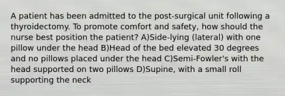 A patient has been admitted to the post-surgical unit following a thyroidectomy. To promote comfort and safety, how should the nurse best position the patient? A)Side-lying (lateral) with one pillow under the head B)Head of the bed elevated 30 degrees and no pillows placed under the head C)Semi-Fowler's with the head supported on two pillows D)Supine, with a small roll supporting the neck