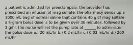 a patient is admitted for preeclampsia. the provider has prescribed an infusion of mag sulfate. the pharmacy sends up a 1000 mL bag of normal saline that contains 40 g of mag sulfate. a 4-gram bolus dose is to be given over 30 minutes, followed by 3 g/hr. the nurse will set the pump rate at ______ to administer the bolus dose a.) 20 mL/hr b.) 0.2 mL/hr c.) 0.02 mL/hr d.) 200 mL/hr