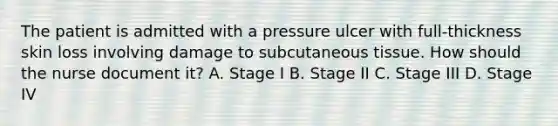 The patient is admitted with a pressure ulcer with full-thickness skin loss involving damage to subcutaneous tissue. How should the nurse document it? A. Stage I B. Stage II C. Stage III D. Stage IV