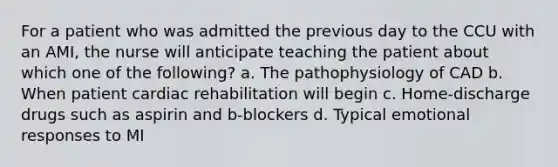 For a patient who was admitted the previous day to the CCU with an AMI, the nurse will anticipate teaching the patient about which one of the following? a. The pathophysiology of CAD b. When patient cardiac rehabilitation will begin c. Home-discharge drugs such as aspirin and b-blockers d. Typical emotional responses to MI