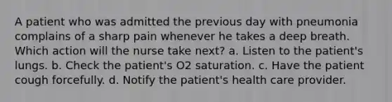 A patient who was admitted the previous day with pneumonia complains of a sharp pain whenever he takes a deep breath. Which action will the nurse take next? a. Listen to the patient's lungs. b. Check the patient's O2 saturation. c. Have the patient cough forcefully. d. Notify the patient's health care provider.