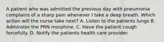 A patient who was admitted the previous day with pneumonia complains of a sharp pain whenever I take a deep breath. Which action will the nurse take next? A. Listen to the patients lungs B. Adminster the PRN morphine. C. Have the patient cough forcefully. D. Notify the patients health care provider.