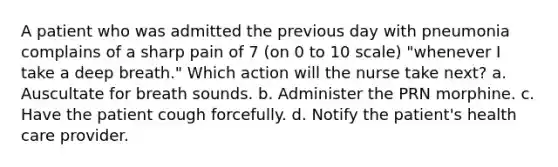 A patient who was admitted the previous day with pneumonia complains of a sharp pain of 7 (on 0 to 10 scale) "whenever I take a deep breath." Which action will the nurse take next? a. Auscultate for breath sounds. b. Administer the PRN morphine. c. Have the patient cough forcefully. d. Notify the patient's health care provider.