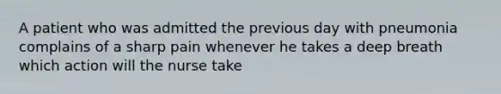 A patient who was admitted the previous day with pneumonia complains of a sharp pain whenever he takes a deep breath which action will the nurse take