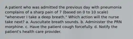 A patient who was admitted the previous day with pneumonia complains of a sharp pain of 7 (based on 0 to 10 scale) "whenever I take a deep breath." Which action will the nurse take next? a. Auscultate breath sounds. b. Administer the PRN morphine. c. Have the patient cough forcefully. d. Notify the patient's health care provider.