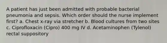 A patient has just been admitted with probable bacterial pneumonia and sepsis. Which order should the nurse implement first? a. Chest x-ray via stretcher b. Blood cultures from two sites c. Ciprofloxacin (Cipro) 400 mg IV d. Acetaminophen (Tylenol) rectal suppository