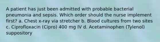 A patient has just been admitted with probable bacterial pneumonia and sepsis. Which order should the nurse implement first? a. Chest x-ray via stretcher b. Blood cultures from two sites c. Ciprofloxacin (Cipro) 400 mg IV d. Acetaminophen (Tylenol) suppository