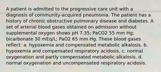 A patient is admitted to the progressive care unit with a diagnosis of community-acquired pneumonia. The patient has a history of chronic obstructive pulmonary disease and diabetes. A set of arterial blood gases obtained on admission without supplemental oxygen shows pH 7.35; PaCO2 55 mm Hg; bicarbonate 30 mEq/L; PaO2 65 mm Hg. These blood gases reflect: a. hypoxemia and compensated metabolic alkalosis. b. hypoxemia and compensated respiratory acidosis. c. normal oxygenation and partly compensated metabolic alkalosis. d. normal oxygenation and uncompensated respiratory acidosis.