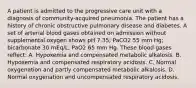 A patient is admitted to the progressive care unit with a diagnosis of community-acquired pneumonia. The patient has a history of chronic obstructive pulmonary disease and diabetes. A set of arterial blood gases obtained on admission without supplemental oxygen shows pH 7.35; PaCO2 55 mm Hg; bicarbonate 30 mEq/L; PaO2 65 mm Hg. These blood gases reflect: A. Hypoxemia and compensated metabolic alkalosis. B. Hypoxemia and compensated respiratory acidosis. C. Normal oxygenation and partly compensated metabolic alkalosis. D. Normal oxygenation and uncompensated respiratory acidosis.