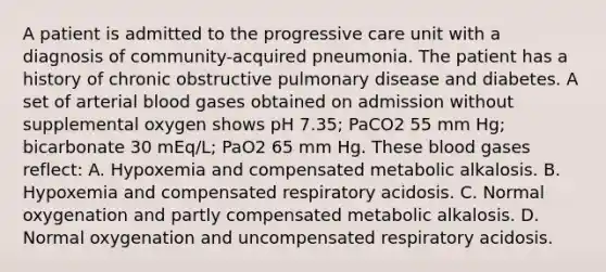 A patient is admitted to the progressive care unit with a diagnosis of community-acquired pneumonia. The patient has a history of chronic obstructive pulmonary disease and diabetes. A set of arterial blood gases obtained on admission without supplemental oxygen shows pH 7.35; PaCO2 55 mm Hg; bicarbonate 30 mEq/L; PaO2 65 mm Hg. These blood gases reflect: A. Hypoxemia and compensated metabolic alkalosis. B. Hypoxemia and compensated respiratory acidosis. C. Normal oxygenation and partly compensated metabolic alkalosis. D. Normal oxygenation and uncompensated respiratory acidosis.