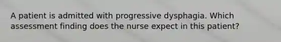 A patient is admitted with progressive dysphagia. Which assessment finding does the nurse expect in this patient?