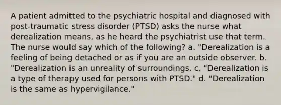 A patient admitted to the psychiatric hospital and diagnosed with post-traumatic stress disorder (PTSD) asks the nurse what derealization means, as he heard the psychiatrist use that term. The nurse would say which of the following? a. "Derealization is a feeling of being detached or as if you are an outside observer. b. "Derealization is an unreality of surroundings. c. "Derealization is a type of therapy used for persons with PTSD." d. "Derealization is the same as hypervigilance."