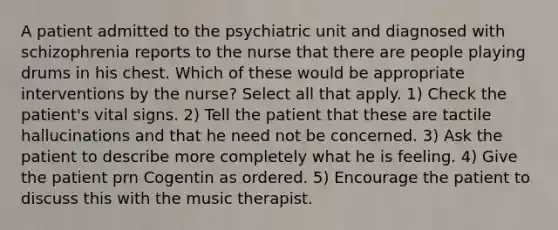 A patient admitted to the psychiatric unit and diagnosed with schizophrenia reports to the nurse that there are people playing drums in his chest. Which of these would be appropriate interventions by the nurse? Select all that apply. 1) Check the patient's vital signs. 2) Tell the patient that these are tactile hallucinations and that he need not be concerned. 3) Ask the patient to describe more completely what he is feeling. 4) Give the patient prn Cogentin as ordered. 5) Encourage the patient to discuss this with the music therapist.