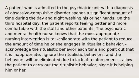 A patient who is admitted to the psychiatric unit with a diagnosis of obsessive-compulsive disorder spends a significant amount of time during the day and night washing his or her hands. On the third hospital day, the patient reports feeling better and more comfortable with the staff and other patients. The psychiatric and mental health nurse knows that the most appropriate nursing intervention is to: -collaborate with the patient to reduce the amount of time he or she engages in ritualistic behavior. -acknowledge the ritualistic behavior each time and point out that it is inappropriate. -ignore the ritualistic behaviors, and the behaviors will be eliminated due to lack of reinforcement. - allow the patient to carry out the ritualistic behavior, since it is helping him or her.